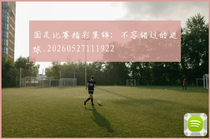国足比赛精彩集锦：不容错过的进球_20260527111922