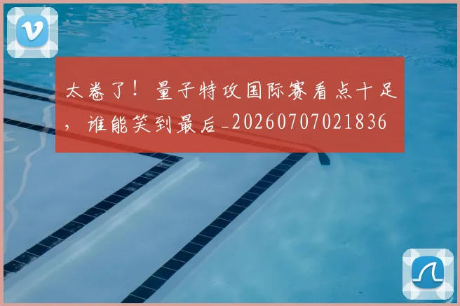 太卷了!量子特攻国际赛看点十足,谁能笑到最后_20260707021836