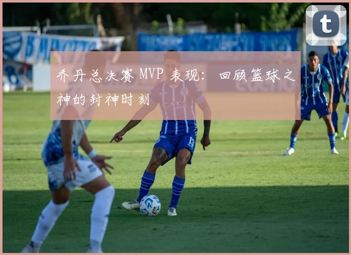 乔丹总决赛 MVP 表现：回顾篮球之神的封神时刻