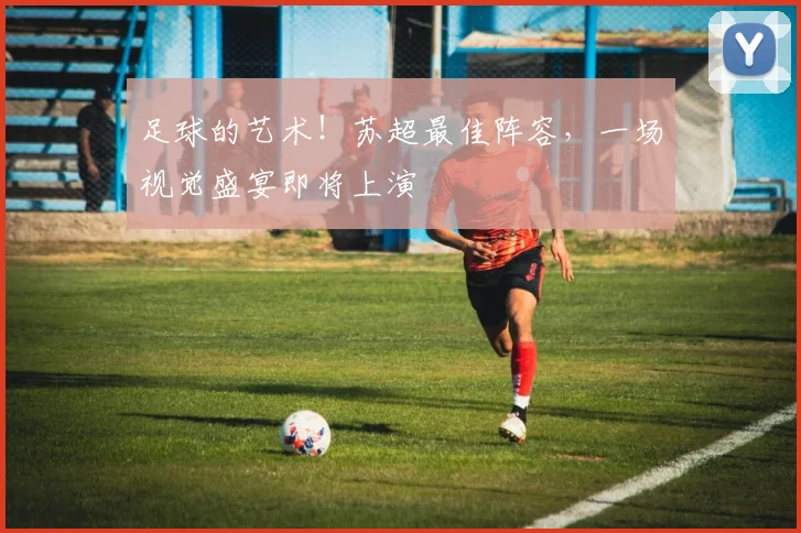 足球的艺术!苏超最佳阵容,一场视觉盛宴即将上演