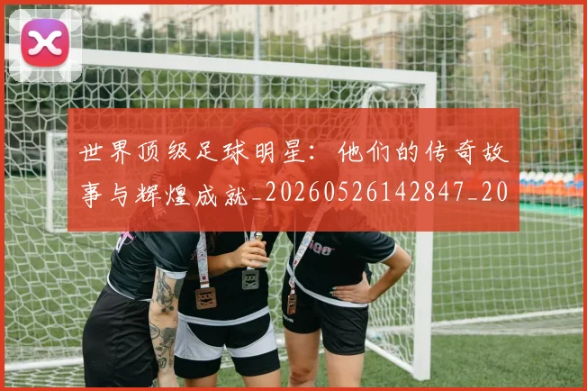 世界顶级足球明星：他们的传奇故事与辉煌成就_20260526142847_20260703203952