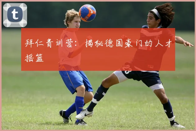 拜仁青训营:揭秘德国豪门的人才摇篮