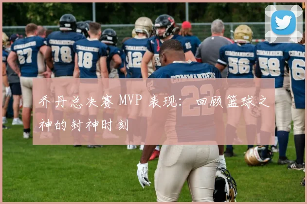 乔丹总决赛 MVP 表现:回顾篮球之神的封神时刻