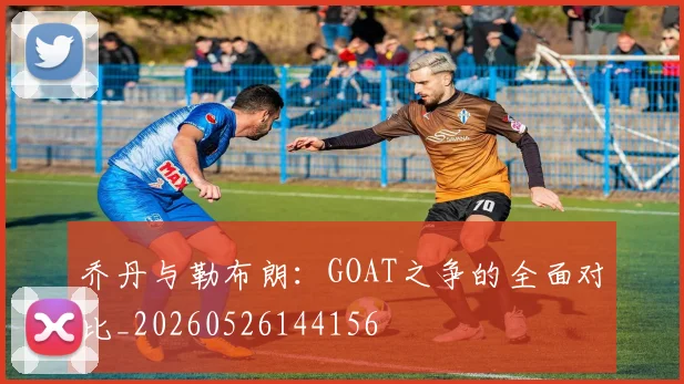 乔丹与勒布朗：GOAT之争的全面对比_20260526144156