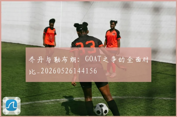 乔丹与勒布朗：GOAT之争的全面对比_20260526144156