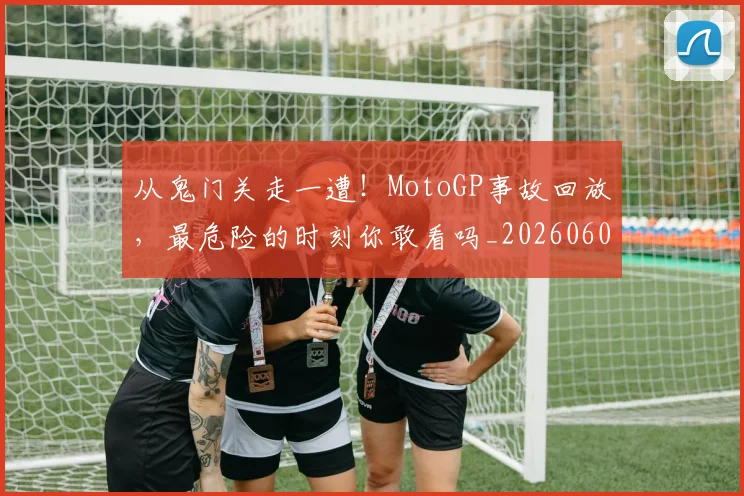 从鬼门关走一遭！MotoGP事故回放，最危险的时刻你敢看吗_20260601173326_20260704165127