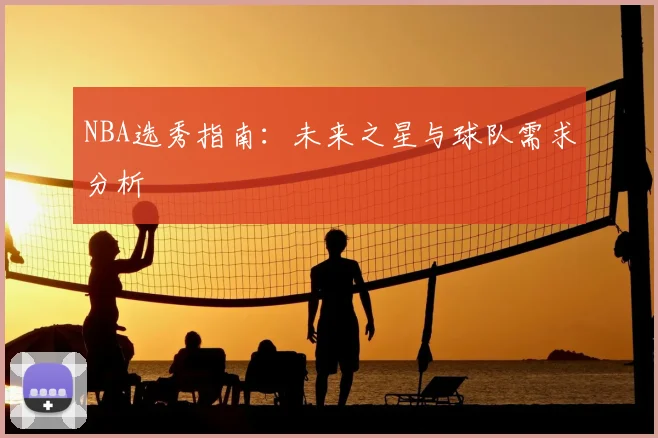 NBA选秀指南:未来之星与球队需求分析