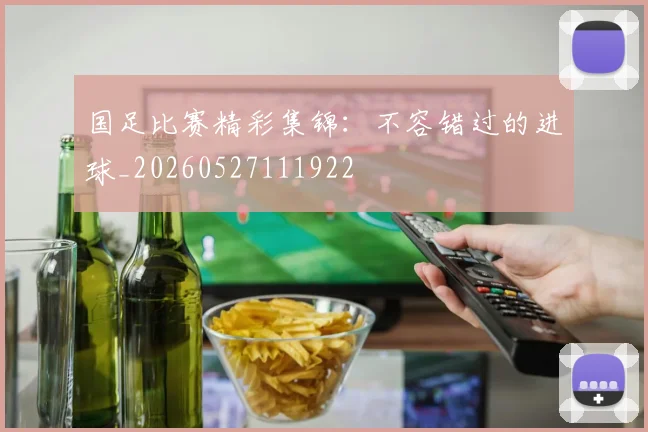 国足比赛精彩集锦：不容错过的进球_20260527111922