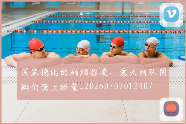 国家德比的硝烟弥漫，意大利队国脚们场上较量_20260707013407