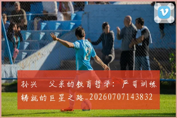 孙兴慜父亲的教育哲学：严苛训练铸就的巨星之路_20260707143832