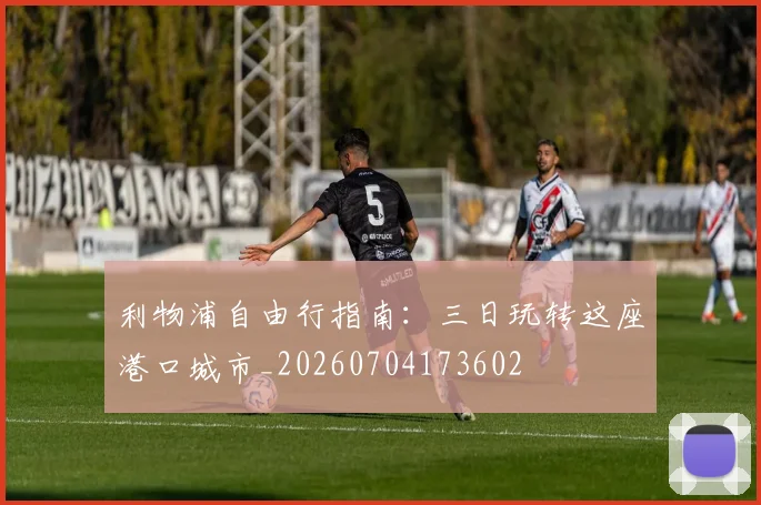 利物浦自由行指南:三日玩转这座港口城市_20260704173602