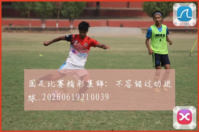 国足比赛精彩集锦:不容错过的进球_20260619210039