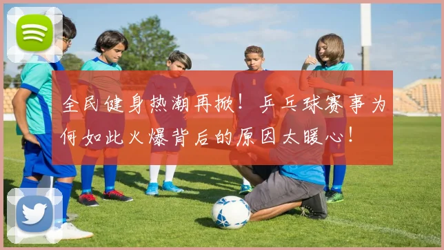 全民健身热潮再掀!乒乓球赛事为何如此火爆背后的原因太暖心!