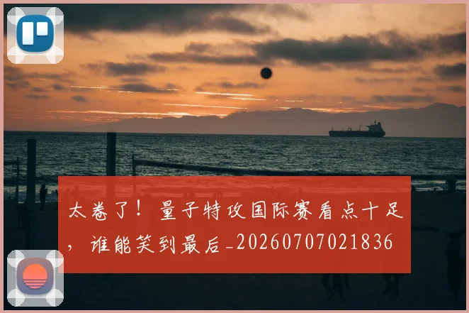 太卷了！量子特攻国际赛看点十足，谁能笑到最后_20260707021836